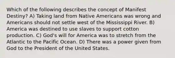 Which of the following describes the concept of Manifest Destiny? A) Taking land from Native Americans was wrong and Americans should not settle west of the Mississippi River. B) America was destined to use slaves to support cotton production. C) God's will for America was to stretch from the Atlantic to the Pacific Ocean. D) There was a power given from God to the President of the United States.