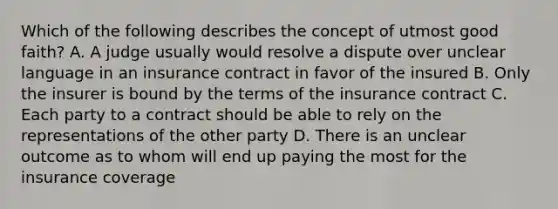 Which of the following describes the concept of utmost good faith? A. A judge usually would resolve a dispute over unclear language in an insurance contract in favor of the insured B. Only the insurer is bound by the terms of the insurance contract C. Each party to a contract should be able to rely on the representations of the other party D. There is an unclear outcome as to whom will end up paying the most for the insurance coverage