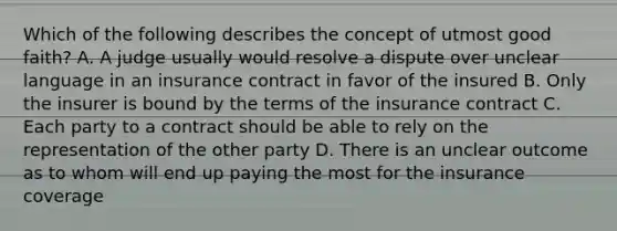 Which of the following describes the concept of utmost good faith? A. A judge usually would resolve a dispute over unclear language in an insurance contract in favor of the insured B. Only the insurer is bound by the terms of the insurance contract C. Each party to a contract should be able to rely on the representation of the other party D. There is an unclear outcome as to whom will end up paying the most for the insurance coverage