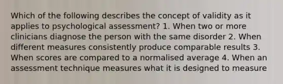 Which of the following describes the concept of validity as it applies to psychological assessment? 1. When two or more clinicians diagnose the person with the same disorder 2. When different measures consistently produce comparable results 3. When scores are compared to a normalised average 4. When an assessment technique measures what it is designed to measure