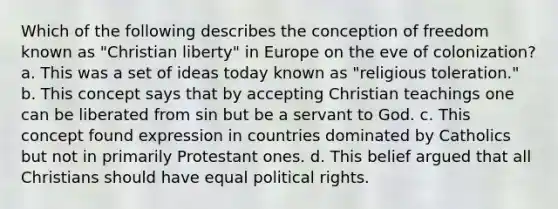 Which of the following describes the conception of freedom known as "Christian liberty" in Europe on the eve of colonization? a. This was a set of ideas today known as "religious toleration." b. This concept says that by accepting Christian teachings one can be liberated from sin but be a servant to God. c. This concept found expression in countries dominated by Catholics but not in primarily Protestant ones. d. This belief argued that all Christians should have equal political rights.