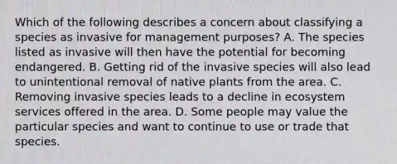 Which of the following describes a concern about classifying a species as invasive for management purposes? A. The species listed as invasive will then have the potential for becoming endangered. B. Getting rid of the invasive species will also lead to unintentional removal of native plants from the area. C. Removing invasive species leads to a decline in ecosystem services offered in the area. D. Some people may value the particular species and want to continue to use or trade that species.