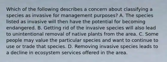 Which of the following describes a concern about classifying a species as invasive for management purposes? A. The species listed as invasive will then have the potential for becoming endangered. B. Getting rid of the invasive species will also lead to unintentional removal of native plants from the area. C. Some people may value the particular species and want to continue to use or trade that species. D. Removing invasive species leads to a decline in ecosystem services offered in the area.