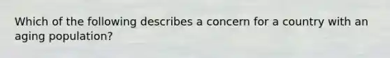 Which of the following describes a concern for a country with an aging population?