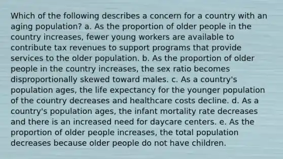 Which of the following describes a concern for a country with an aging population? a. As the proportion of older people in the country increases, fewer young workers are available to contribute tax revenues to support programs that provide services to the older population. b. As the proportion of older people in the country increases, the sex ratio becomes disproportionally skewed toward males. c. As a country's population ages, the life expectancy for the younger population of the country decreases and healthcare costs decline. d. As a country's population ages, the infant mortality rate decreases and there is an increased need for daycare centers. e. As the proportion of older people increases, the total population decreases because older people do not have children.