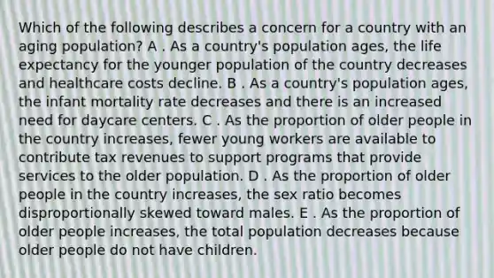 Which of the following describes a concern for a country with an aging population? A . As a country's population ages, the life expectancy for the younger population of the country decreases and healthcare costs decline. B . As a country's population ages, the infant mortality rate decreases and there is an increased need for daycare centers. C . As the proportion of older people in the country increases, fewer young workers are available to contribute tax revenues to support programs that provide services to the older population. D . As the proportion of older people in the country increases, the sex ratio becomes disproportionally skewed toward males. E . As the proportion of older people increases, the total population decreases because older people do not have children.