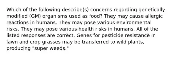 Which of the following describe(s) concerns regarding genetically modified (GM) organisms used as food? They may cause allergic reactions in humans. They may pose various environmental risks. They may pose various health risks in humans. All of the listed responses are correct. Genes for pesticide resistance in lawn and crop grasses may be transferred to wild plants, producing "super weeds."