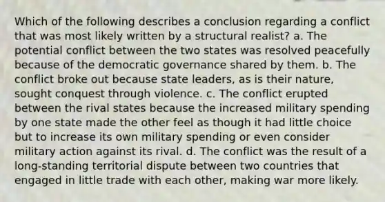 Which of the following describes a conclusion regarding a conflict that was most likely written by a structural realist? a. The potential conflict between the two states was resolved peacefully because of the democratic governance shared by them. b. The conflict broke out because state leaders, as is their nature, sought conquest through violence. c. The conflict erupted between the rival states because the increased military spending by one state made the other feel as though it had little choice but to increase its own military spending or even consider military action against its rival. d. The conflict was the result of a long-standing territorial dispute between two countries that engaged in little trade with each other, making war more likely.