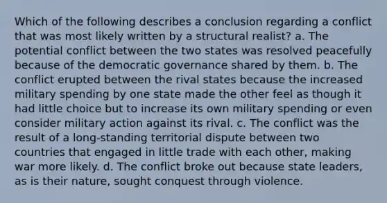 Which of the following describes a conclusion regarding a conflict that was most likely written by a structural realist? a. The potential conflict between the two states was resolved peacefully because of the democratic governance shared by them. b. The conflict erupted between the rival states because the increased military spending by one state made the other feel as though it had little choice but to increase its own military spending or even consider military action against its rival. c. The conflict was the result of a long-standing territorial dispute between two countries that engaged in little trade with each other, making war more likely. d. The conflict broke out because state leaders, as is their nature, sought conquest through violence.