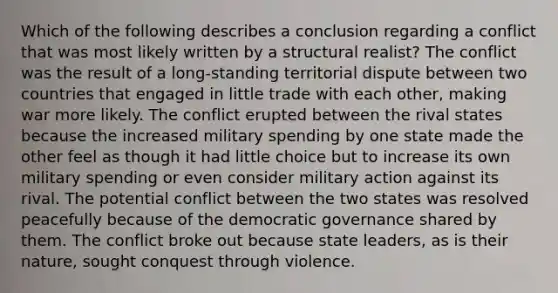 Which of the following describes a conclusion regarding a conflict that was most likely written by a structural realist? The conflict was the result of a long-standing territorial dispute between two countries that engaged in little trade with each other, making war more likely. The conflict erupted between the rival states because the increased military spending by one state made the other feel as though it had little choice but to increase its own military spending or even consider military action against its rival. The potential conflict between the two states was resolved peacefully because of the democratic governance shared by them. The conflict broke out because state leaders, as is their nature, sought conquest through violence.