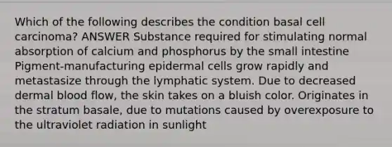 Which of the following describes the condition basal cell carcinoma? ANSWER Substance required for stimulating normal absorption of calcium and phosphorus by the small intestine Pigment-manufacturing epidermal cells grow rapidly and metastasize through the lymphatic system. Due to decreased dermal blood flow, the skin takes on a bluish color. Originates in the stratum basale, due to mutations caused by overexposure to the ultraviolet radiation in sunlight