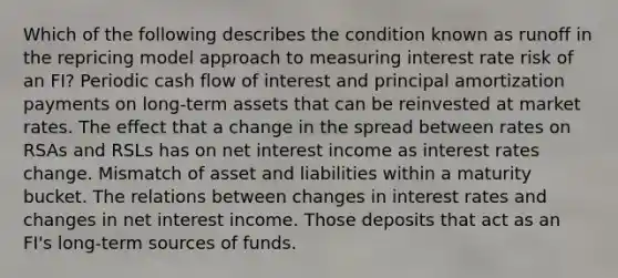 Which of the following describes the condition known as runoff in the repricing model approach to measuring interest rate risk of an FI? Periodic cash flow of interest and principal amortization payments on long-term assets that can be reinvested at market rates. The effect that a change in the spread between rates on RSAs and RSLs has on net interest income as interest rates change. Mismatch of asset and liabilities within a maturity bucket. The relations between changes in interest rates and changes in net interest income. Those deposits that act as an FI's long-term sources of funds.