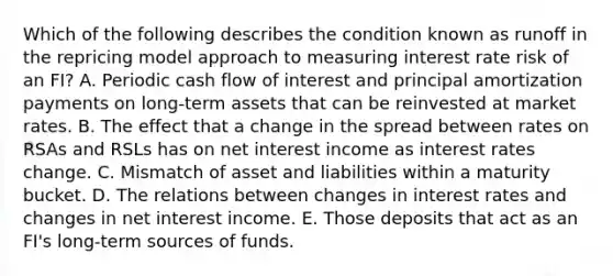 Which of the following describes the condition known as runoff in the repricing model approach to measuring interest rate risk of an FI? A. Periodic cash flow of interest and principal amortization payments on long-term assets that can be reinvested at market rates. B. The effect that a change in the spread between rates on RSAs and RSLs has on net interest income as interest rates change. C. Mismatch of asset and liabilities within a maturity bucket. D. The relations between changes in interest rates and changes in net interest income. E. Those deposits that act as an FI's long-term sources of funds.