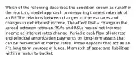 Which of the following describes the condition known as runoff in the repricing model approach to measuring interest rate risk of an FI? The relations between changes in interest rates and changes in net interest income. The effect that a change in the spread between rates on RSAs and RSLs has on net interest income as interest rates change. Periodic cash flow of interest and principal amortization payments on long-term assets that can be reinvested at market rates. Those deposits that act as an FI's long-term sources of funds. Mismatch of asset and liabilities within a maturity bucket.