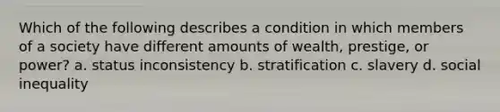 Which of the following describes a condition in which members of a society have different amounts of wealth, prestige, or power? a. status inconsistency b. stratification c. slavery d. social inequality