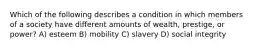 Which of the following describes a condition in which members of a society have different amounts of wealth, prestige, or power? A) esteem B) mobility C) slavery D) social integrity