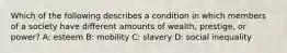 Which of the following describes a condition in which members of a society have different amounts of wealth, prestige, or power? A: esteem B: mobility C: slavery D: social inequality