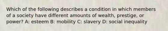 Which of the following describes a condition in which members of a society have different amounts of wealth, prestige, or power? A: esteem B: mobility C: slavery D: social inequality