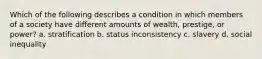 Which of the following describes a condition in which members of a society have different amounts of wealth, prestige, or power? a. stratification b. status inconsistency c. slavery d. social inequality