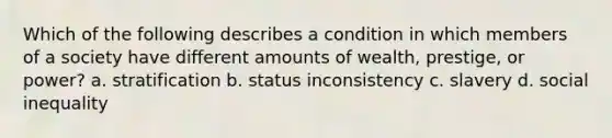 Which of the following describes a condition in which members of a society have different amounts of wealth, prestige, or power? a. stratification b. status inconsistency c. slavery d. social inequality