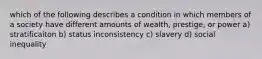 which of the following describes a condition in which members of a society have different amounts of wealth, prestige, or power a) stratificaiton b) status inconsistency c) slavery d) social inequality