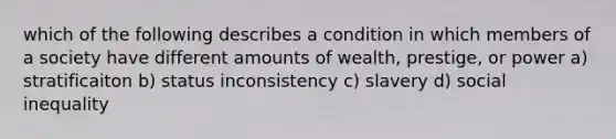 which of the following describes a condition in which members of a society have different amounts of wealth, prestige, or power a) stratificaiton b) status inconsistency c) slavery d) social inequality