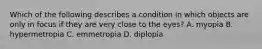 Which of the following describes a condition in which objects are only in focus if they are very close to the eyes? A. myopia B. hypermetropia C. emmetropia D. diplopia