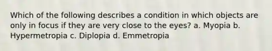 Which of the following describes a condition in which objects are only in focus if they are very close to the eyes? a. Myopia b. Hypermetropia c. Diplopia d. Emmetropia