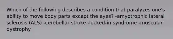 Which of the following describes a condition that paralyzes one's ability to move body parts except the eyes? -amyotrophic lateral sclerosis (ALS) -cerebellar stroke -locked-in syndrome -muscular dystrophy