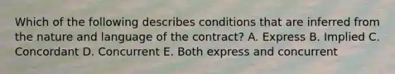 Which of the following describes conditions that are inferred from the nature and language of the contract? A. Express B. Implied C. Concordant D. Concurrent E. Both express and concurrent