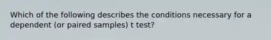 Which of the following describes the conditions necessary for a dependent (or paired samples) t test?