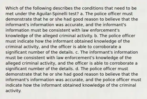 Which of the following describes the conditions that need to be met under the Aguilar-Spinelli test? a. The police officer must demonstrate that he or she had good reason to believe that the informant's information was accurate, and the informant's information must be consistent with law enforcement's knowledge of the alleged criminal activity. b. The police officer must indicate how the informant obtained knowledge of the criminal activity, and the officer is able to corroborate a significant number of the details. c. The informant's information must be consistent with law enforcement's knowledge of the alleged criminal activity, and the officer is able to corroborate a significant number of the details. d. The police officer must demonstrate that he or she had good reason to believe that the informant's information was accurate, and the police officer must indicate how the informant obtained knowledge of the criminal activity.