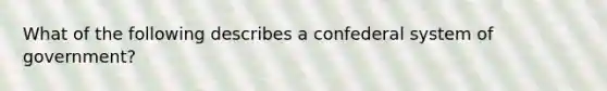 What of the following describes a confederal system of government?