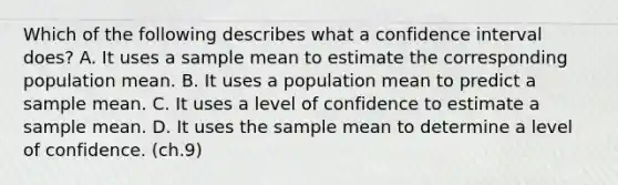 Which of the following describes what a confidence interval does? A. It uses a sample mean to estimate the corresponding population mean. ​B. It uses a population mean to predict a sample mean. ​C. It uses a level of confidence to estimate a sample mean. ​D. It uses the sample mean to determine a level of confidence. (ch.9)