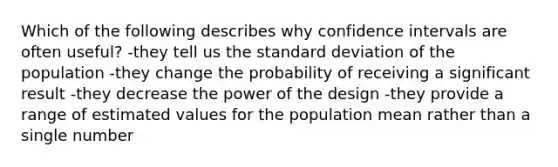 Which of the following describes why confidence intervals are often useful? -they tell us the standard deviation of the population -they change the probability of receiving a significant result -they decrease the power of the design -they provide a range of estimated values for the population mean rather than a single number