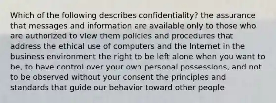 Which of the following describes confidentiality? the assurance that messages and information are available only to those who are authorized to view them policies and procedures that address the ethical use of computers and the Internet in the business environment the right to be left alone when you want to be, to have control over your own personal possessions, and not to be observed without your consent the principles and standards that guide our behavior toward other people