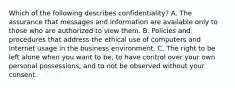 Which of the following describes confidentiality? A. The assurance that messages and information are available only to those who are authorized to view them. B. Policies and procedures that address the ethical use of computers and Internet usage in the business environment. C. The right to be left alone when you want to be, to have control over your own personal possessions, and to not be observed without your consent.