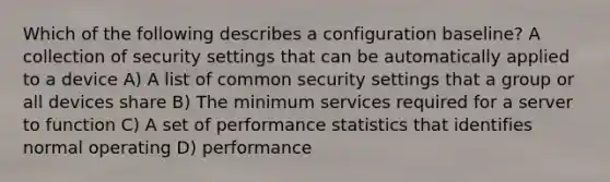 Which of the following describes a configuration baseline? A collection of security settings that can be automatically applied to a device A) A list of common security settings that a group or all devices share B) The minimum services required for a server to function C) A set of performance statistics that identifies normal operating D) performance