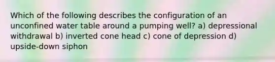 Which of the following describes the configuration of an unconfined water table around a pumping well? a) depressional withdrawal b) inverted cone head c) cone of depression d) upside-down siphon