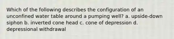 Which of the following describes the configuration of an unconfined water table around a pumping well? a. upside-down siphon b. inverted cone head c. cone of depression d. depressional withdrawal