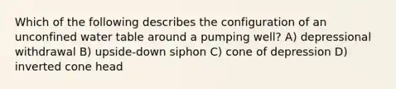 Which of the following describes the configuration of an unconfined water table around a pumping well? A) depressional withdrawal B) upside-down siphon C) cone of depression D) inverted cone head