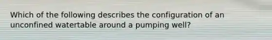 Which of the following describes the configuration of an unconfined watertable around a pumping well?