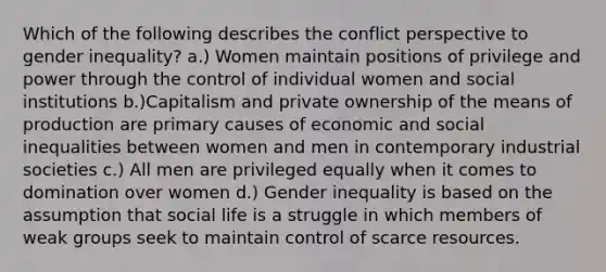 Which of the following describes the conflict perspective to gender inequality? a.) Women maintain positions of privilege and power through the control of individual women and social institutions b.)Capitalism and private ownership of the means of production are primary causes of economic and social inequalities between women and men in contemporary industrial societies c.) All men are privileged equally when it comes to domination over women d.) Gender inequality is based on the assumption that social life is a struggle in which members of weak groups seek to maintain control of scarce resources.