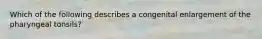 Which of the following describes a congenital enlargement of the pharyngeal tonsils?