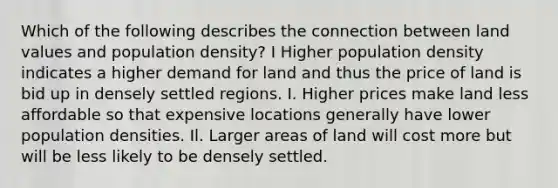 Which of the following describes the connection between land values and population density? I Higher population density indicates a higher demand for land and thus the price of land is bid up in densely settled regions. I. Higher prices make land less affordable so that expensive locations generally have lower population densities. Il. Larger areas of land will cost more but will be less likely to be densely settled.