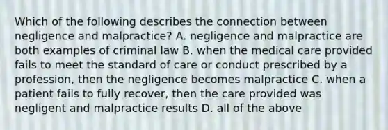 Which of the following describes the connection between negligence and​ malpractice? A. negligence and malpractice are both examples of criminal law B. when the medical care provided fails to meet the standard of care or conduct prescribed by a​ profession, then the negligence becomes malpractice C. when a patient fails to fully​ recover, then the care provided was negligent and malpractice results D. all of the above