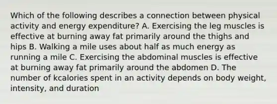 Which of the following describes a connection between physical activity and energy expenditure? A. Exercising the leg muscles is effective at burning away fat primarily around the thighs and hips B. Walking a mile uses about half as much energy as running a mile C. Exercising the abdominal muscles is effective at burning away fat primarily around the abdomen D. The number of kcalories spent in an activity depends on body weight, intensity, and duration