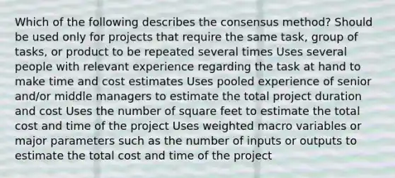 Which of the following describes the consensus method? Should be used only for projects that require the same task, group of tasks, or product to be repeated several times Uses several people with relevant experience regarding the task at hand to make time and cost estimates Uses pooled experience of senior and/or middle managers to estimate the total project duration and cost Uses the number of square feet to estimate the total cost and time of the project Uses weighted macro variables or major parameters such as the number of inputs or outputs to estimate the total cost and time of the project