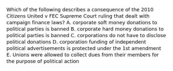 Which of the following describes a consequence of the 2010 Citizens United v FEC Supreme Court ruling that dealt with campaign finance laws? A. corporate soft money donations to political parties is banned B. corporate hard money donations to political parties is banned C. corporations do not have to disclose political donations D. corporation funding of independent political advertisements is protected under the 1st amendment E. Unions were allowed to collect dues from their members for the purpose of political action