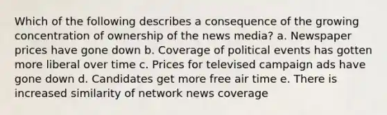 Which of the following describes a consequence of the growing concentration of ownership of the news media? a. Newspaper prices have gone down b. Coverage of political events has gotten more liberal over time c. Prices for televised campaign ads have gone down d. Candidates get more free air time e. There is increased similarity of network news coverage